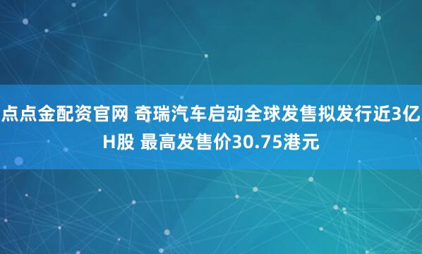 点点金配资官网 奇瑞汽车启动全球发售拟发行近3亿H股 最高发售价30.75港元