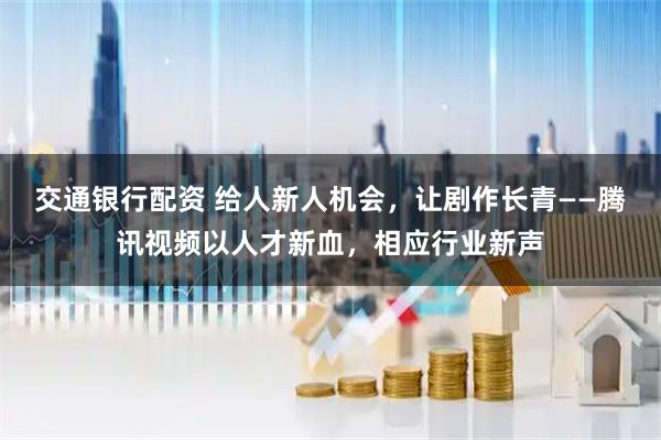 交通银行配资 给人新人机会，让剧作长青——腾讯视频以人才新血，相应行业新声