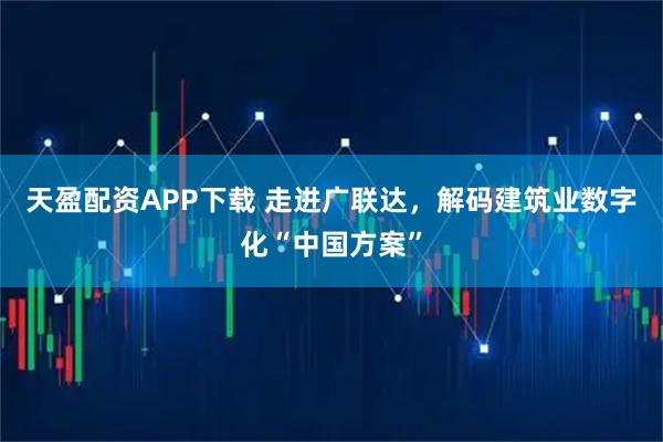 天盈配资APP下载 走进广联达，解码建筑业数字化“中国方案”
