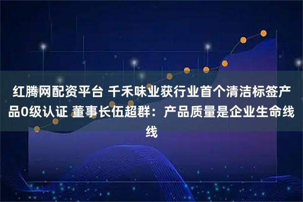 红腾网配资平台 千禾味业获行业首个清洁标签产品0级认证 董事长伍超群：产品质量是企业生命线
