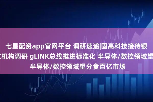 七星配资app官网平台 调研速递|固高科技接待银河证券等12家机构调研 gLINK总线推进标准化 半导体/数控领域望分食百亿市场