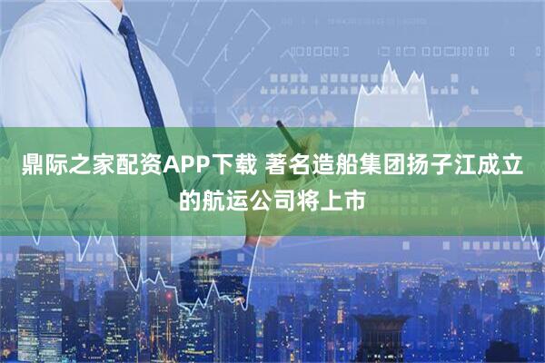 鼎际之家配资APP下载 著名造船集团扬子江成立的航运公司将上市