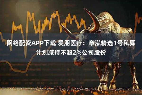 网络配资APP下载 爱朋医疗：章泓精选1号私募计划减持不超2%公司股份