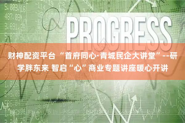 财神配资平台 “首府同心·青城民企大讲堂”--研学胖东来 智启“心”商业专题讲座暖心开讲