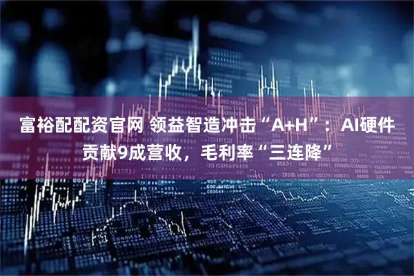 富裕配配资官网 领益智造冲击“A+H”：AI硬件贡献9成营收，毛利率“三连降”