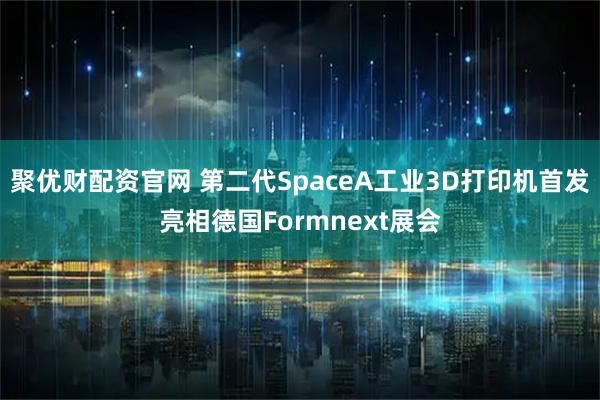 聚优财配资官网 第二代SpaceA工业3D打印机首发亮相德国Formnext展会