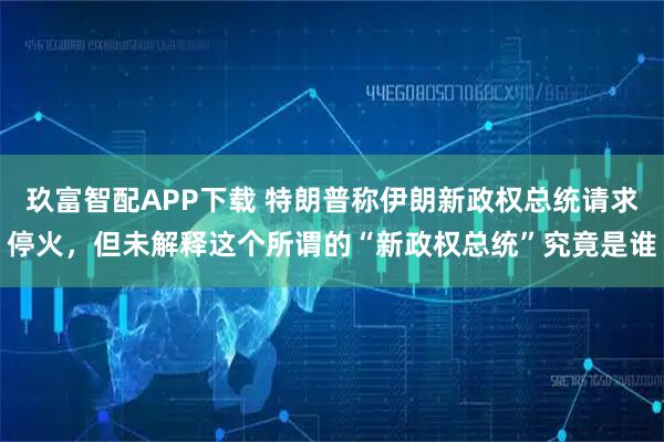 玖富智配APP下载 特朗普称伊朗新政权总统请求停火，但未解释这个所谓的“新政权总统”究竟是谁