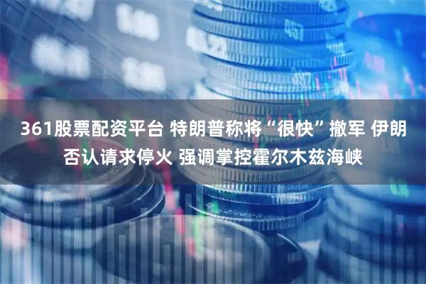 361股票配资平台 特朗普称将“很快”撤军 伊朗否认请求停火 强调掌控霍尔木兹海峡