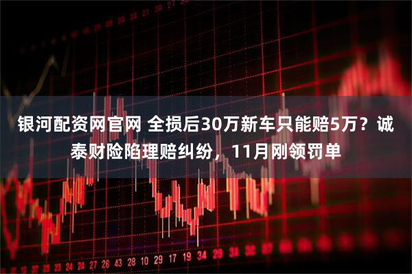 银河配资网官网 全损后30万新车只能赔5万？诚泰财险陷理赔纠纷，11月刚领罚单
