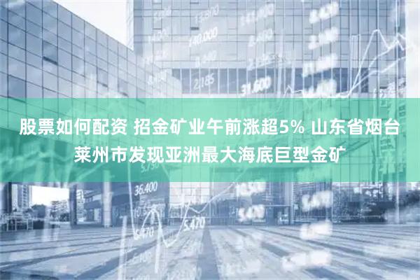 股票如何配资 招金矿业午前涨超5% 山东省烟台莱州市发现亚洲最大海底巨型金矿