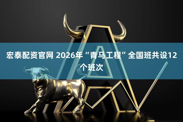 宏泰配资官网 2026年“青马工程”全国班共设12个班次
