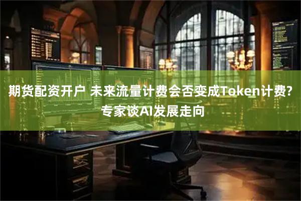 期货配资开户 未来流量计费会否变成Token计费? 专家谈AI发展走向