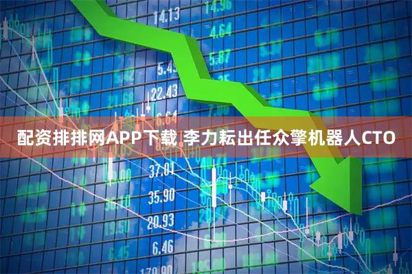 配资排排网APP下载 李力耘出任众擎机器人CTO