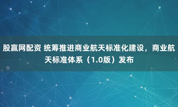 股赢网配资 统筹推进商业航天标准化建设，商业航天标准体系（1.0版）发布