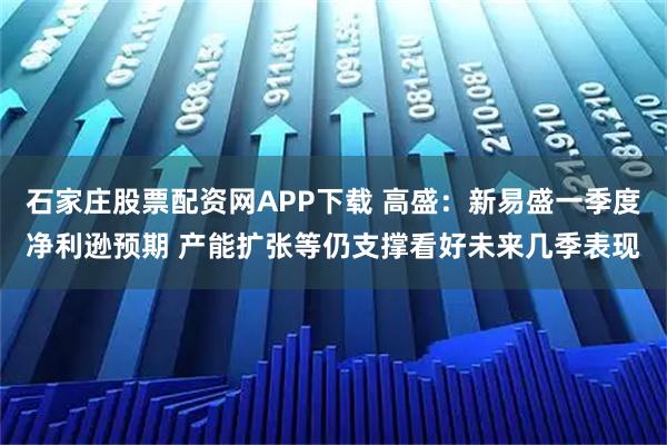 石家庄股票配资网APP下载 高盛：新易盛一季度净利逊预期 产能扩张等仍支撑看好未来几季表现