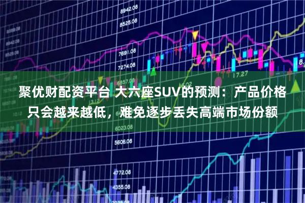 聚优财配资平台 大六座SUV的预测：产品价格只会越来越低，难免逐步丢失高端市场份额