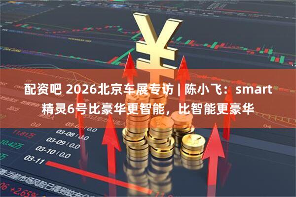 配资吧 2026北京车展专访 | 陈小飞：smart精灵6号比豪华更智能，比智能更豪华