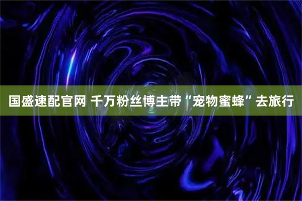国盛速配官网 千万粉丝博主带“宠物蜜蜂”去旅行