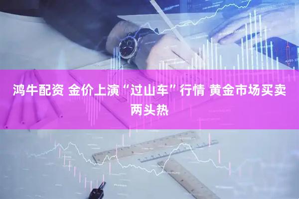 鸿牛配资 金价上演“过山车”行情 黄金市场买卖两头热