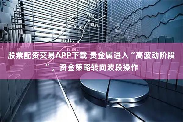股票配资交易APP下载 贵金属进入“高波动阶段”，资金策略转向波段操作