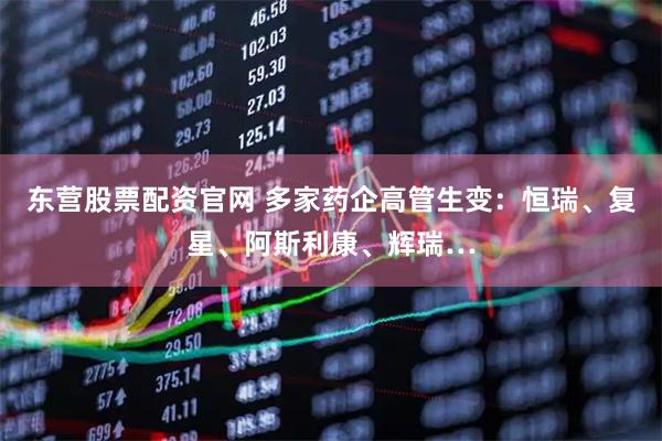 东营股票配资官网 多家药企高管生变：恒瑞、复星、阿斯利康、辉瑞…