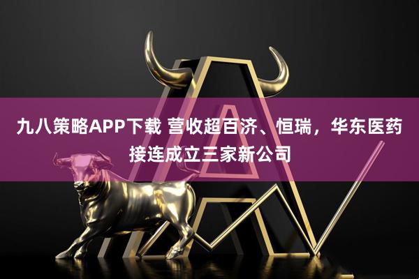 九八策略APP下载 营收超百济、恒瑞，华东医药接连成立三家新公司