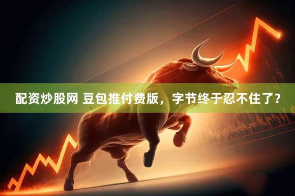 配资炒股网 豆包推付费版，字节终于忍不住了？