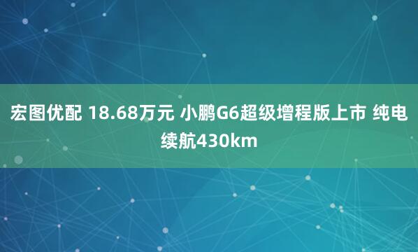 宏图优配 18.68万元 小鹏G6超级增程版上市 纯电续航430km