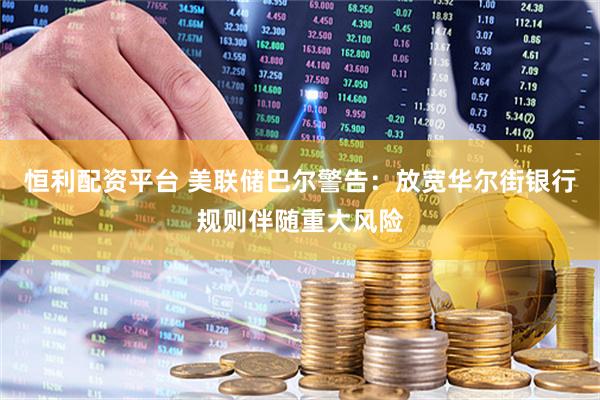恒利配资平台 美联储巴尔警告：放宽华尔街银行规则伴随重大风险