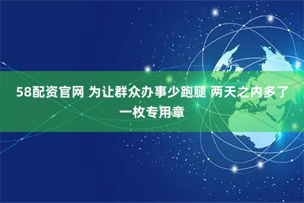 58配资官网 为让群众办事少跑腿 两天之内多了一枚专用章