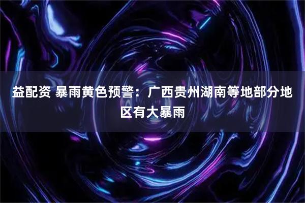 益配资 暴雨黄色预警：广西贵州湖南等地部分地区有大暴雨