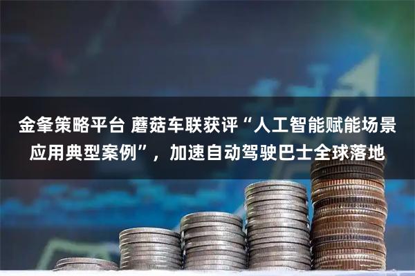金夆策略平台 蘑菇车联获评“人工智能赋能场景应用典型案例”，加速自动驾驶巴士全球落地