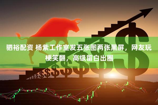 驷裕配资 杨紫工作室发五张图两张黑屏，网友玩梗笑翻，高级留白出圈