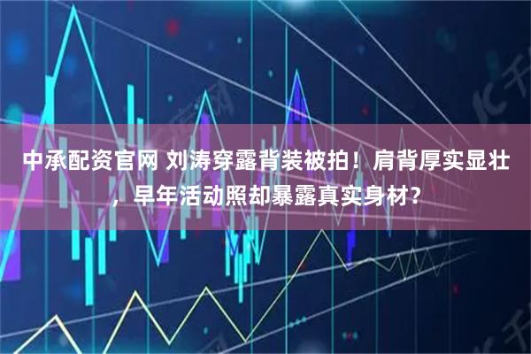 中承配资官网 刘涛穿露背装被拍！肩背厚实显壮，早年活动照却暴露真实身材？