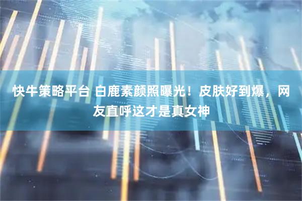 快牛策略平台 白鹿素颜照曝光！皮肤好到爆，网友直呼这才是真女神