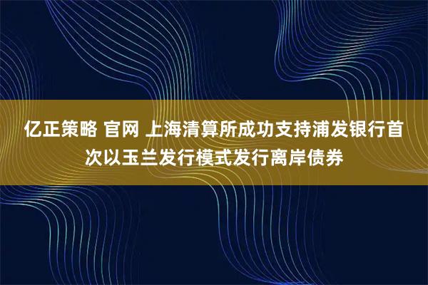 亿正策略 官网 上海清算所成功支持浦发银行首次以玉兰发行模式发行离岸债券
