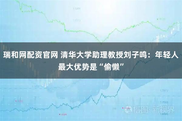 瑞和网配资官网 清华大学助理教授刘子鸣：年轻人最大优势是“偷懒”