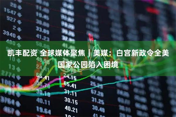 凯丰配资 全球媒体聚焦｜美媒：白宫新政令全美国家公园陷入困境