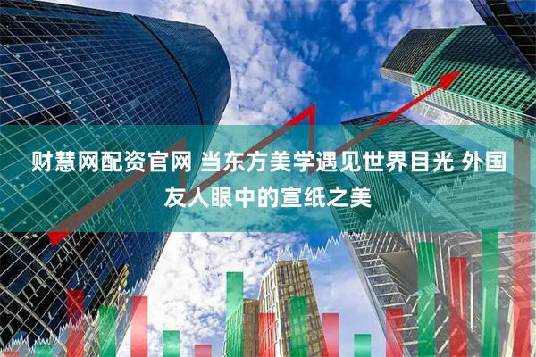财慧网配资官网 当东方美学遇见世界目光 外国友人眼中的宣纸之美