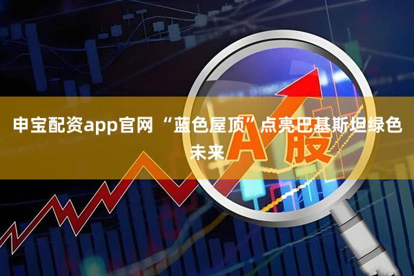 申宝配资app官网 “蓝色屋顶”点亮巴基斯坦绿色未来